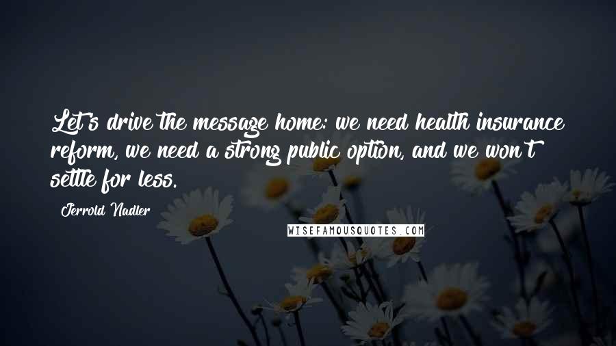 Jerrold Nadler Quotes: Let's drive the message home: we need health insurance reform, we need a strong public option, and we won't settle for less.