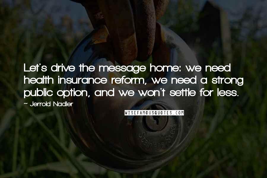 Jerrold Nadler Quotes: Let's drive the message home: we need health insurance reform, we need a strong public option, and we won't settle for less.