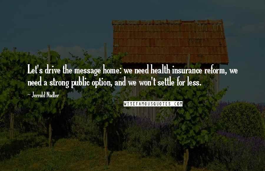 Jerrold Nadler Quotes: Let's drive the message home: we need health insurance reform, we need a strong public option, and we won't settle for less.