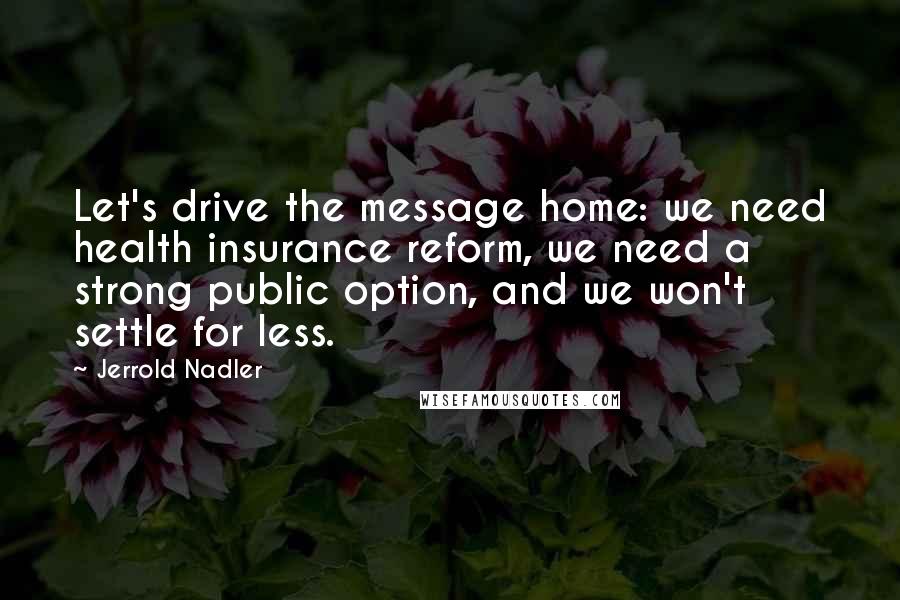 Jerrold Nadler Quotes: Let's drive the message home: we need health insurance reform, we need a strong public option, and we won't settle for less.