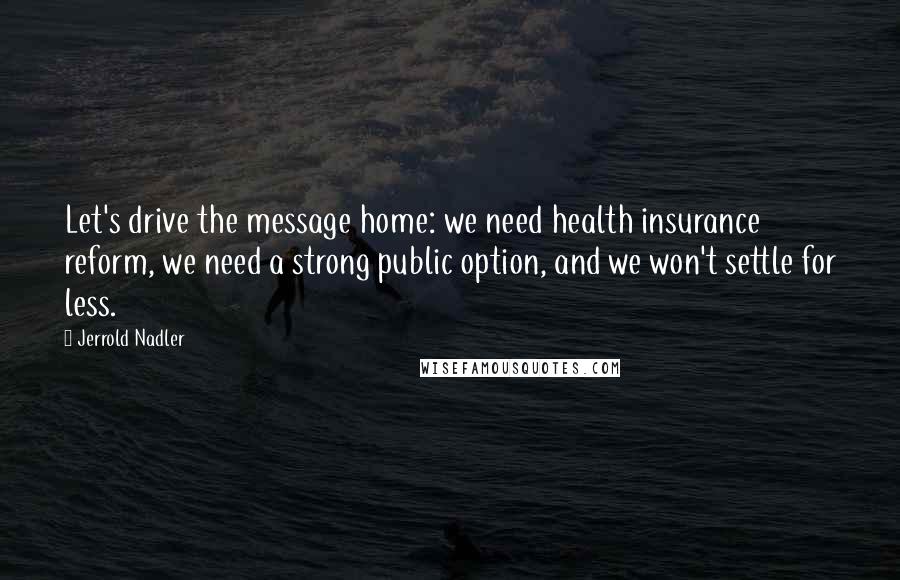 Jerrold Nadler Quotes: Let's drive the message home: we need health insurance reform, we need a strong public option, and we won't settle for less.