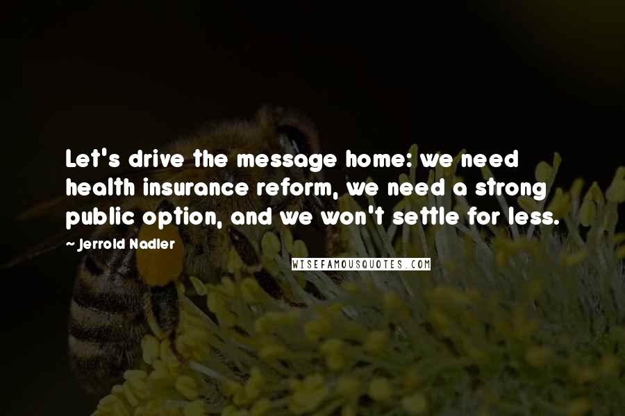 Jerrold Nadler Quotes: Let's drive the message home: we need health insurance reform, we need a strong public option, and we won't settle for less.