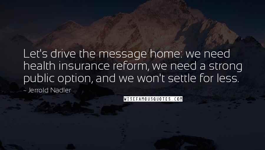 Jerrold Nadler Quotes: Let's drive the message home: we need health insurance reform, we need a strong public option, and we won't settle for less.