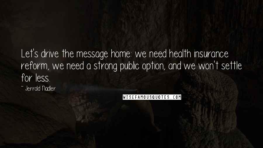 Jerrold Nadler Quotes: Let's drive the message home: we need health insurance reform, we need a strong public option, and we won't settle for less.