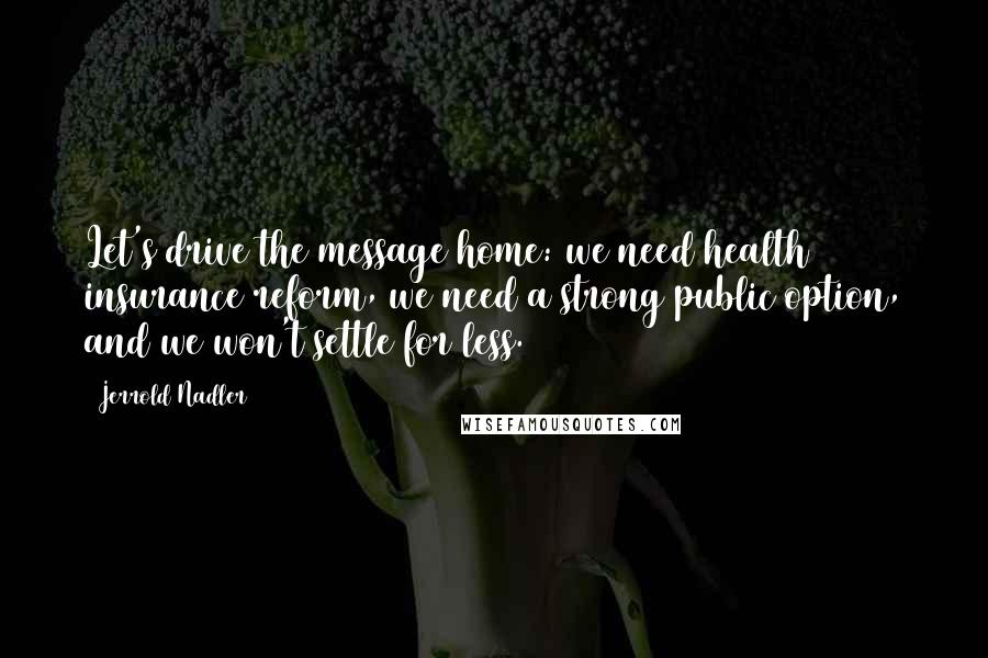 Jerrold Nadler Quotes: Let's drive the message home: we need health insurance reform, we need a strong public option, and we won't settle for less.