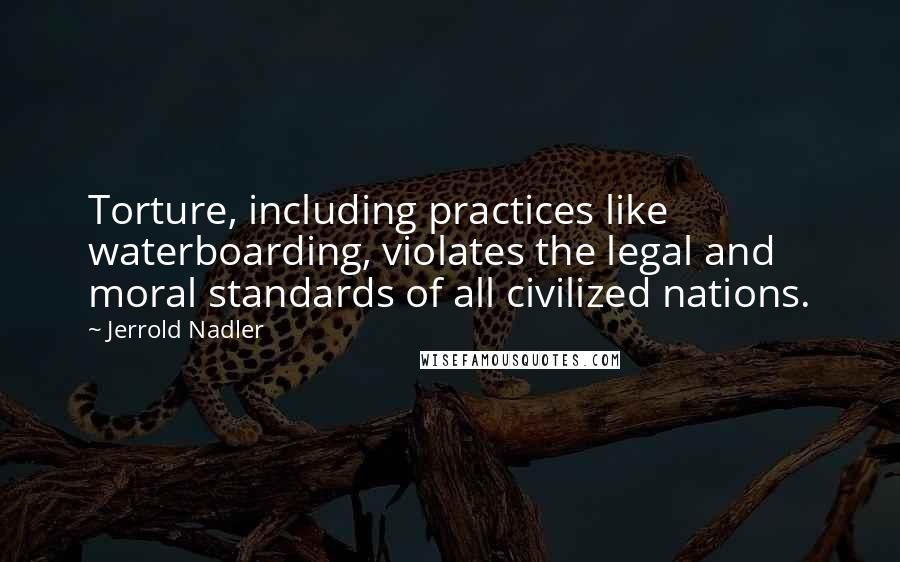 Jerrold Nadler Quotes: Torture, including practices like waterboarding, violates the legal and moral standards of all civilized nations.