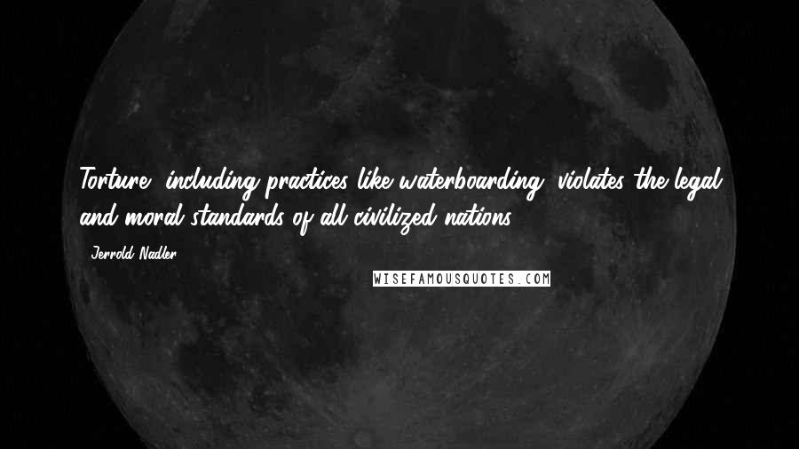 Jerrold Nadler Quotes: Torture, including practices like waterboarding, violates the legal and moral standards of all civilized nations.