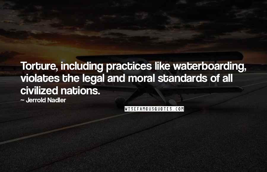 Jerrold Nadler Quotes: Torture, including practices like waterboarding, violates the legal and moral standards of all civilized nations.