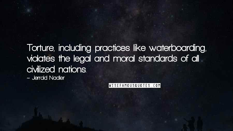 Jerrold Nadler Quotes: Torture, including practices like waterboarding, violates the legal and moral standards of all civilized nations.