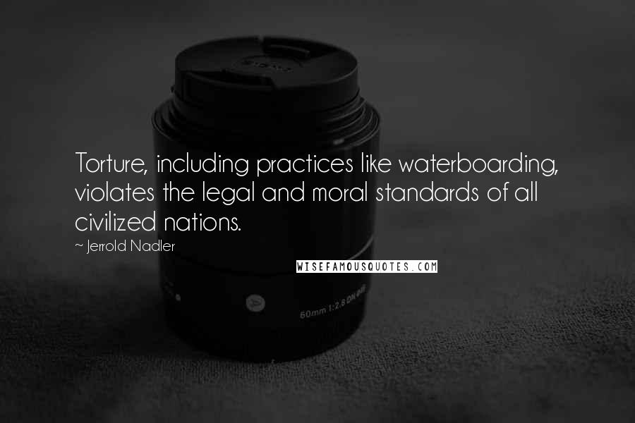 Jerrold Nadler Quotes: Torture, including practices like waterboarding, violates the legal and moral standards of all civilized nations.