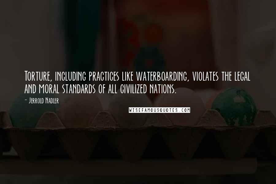 Jerrold Nadler Quotes: Torture, including practices like waterboarding, violates the legal and moral standards of all civilized nations.
