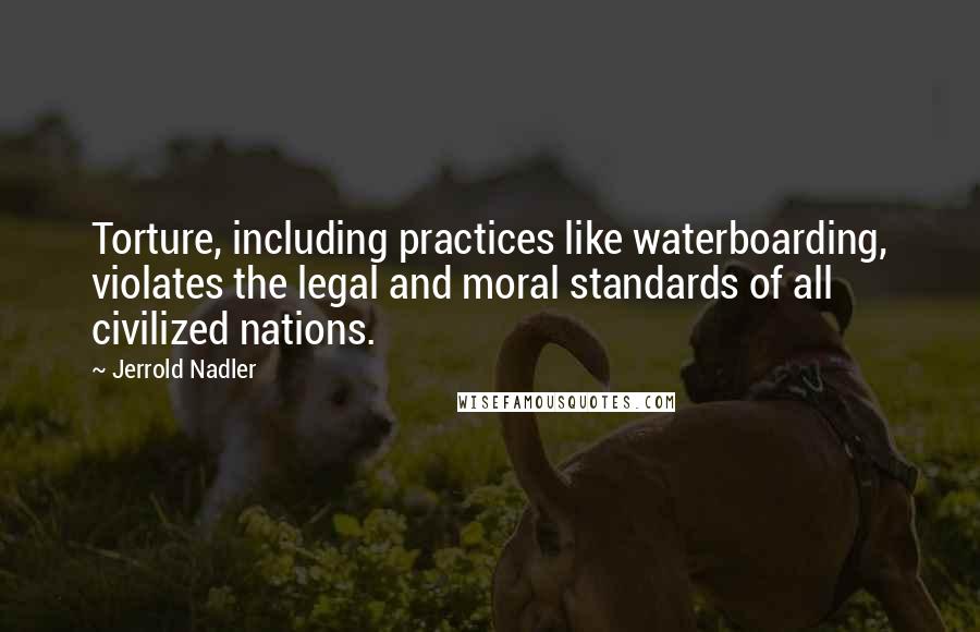 Jerrold Nadler Quotes: Torture, including practices like waterboarding, violates the legal and moral standards of all civilized nations.