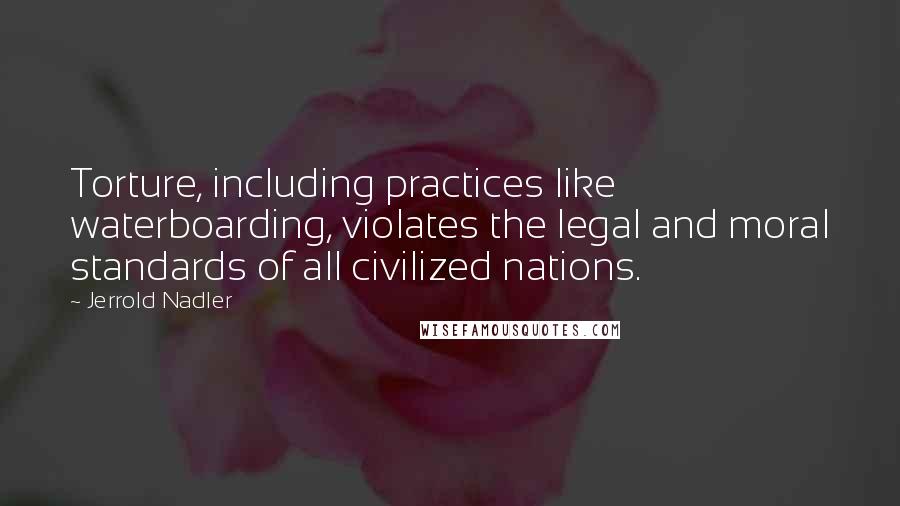 Jerrold Nadler Quotes: Torture, including practices like waterboarding, violates the legal and moral standards of all civilized nations.