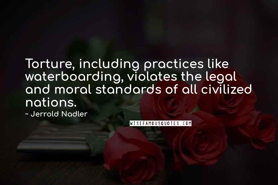 Jerrold Nadler Quotes: Torture, including practices like waterboarding, violates the legal and moral standards of all civilized nations.