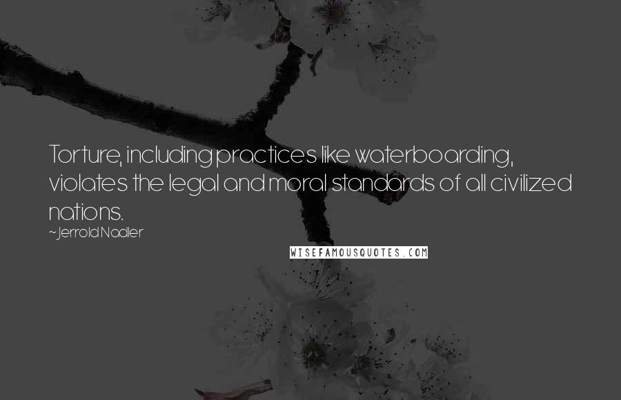 Jerrold Nadler Quotes: Torture, including practices like waterboarding, violates the legal and moral standards of all civilized nations.