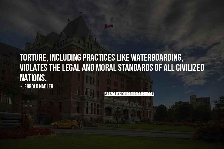Jerrold Nadler Quotes: Torture, including practices like waterboarding, violates the legal and moral standards of all civilized nations.