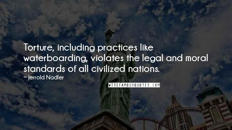 Jerrold Nadler Quotes: Torture, including practices like waterboarding, violates the legal and moral standards of all civilized nations.