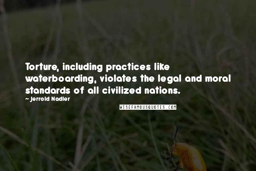 Jerrold Nadler Quotes: Torture, including practices like waterboarding, violates the legal and moral standards of all civilized nations.