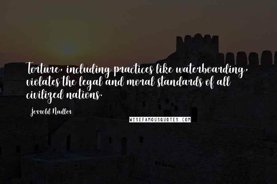 Jerrold Nadler Quotes: Torture, including practices like waterboarding, violates the legal and moral standards of all civilized nations.