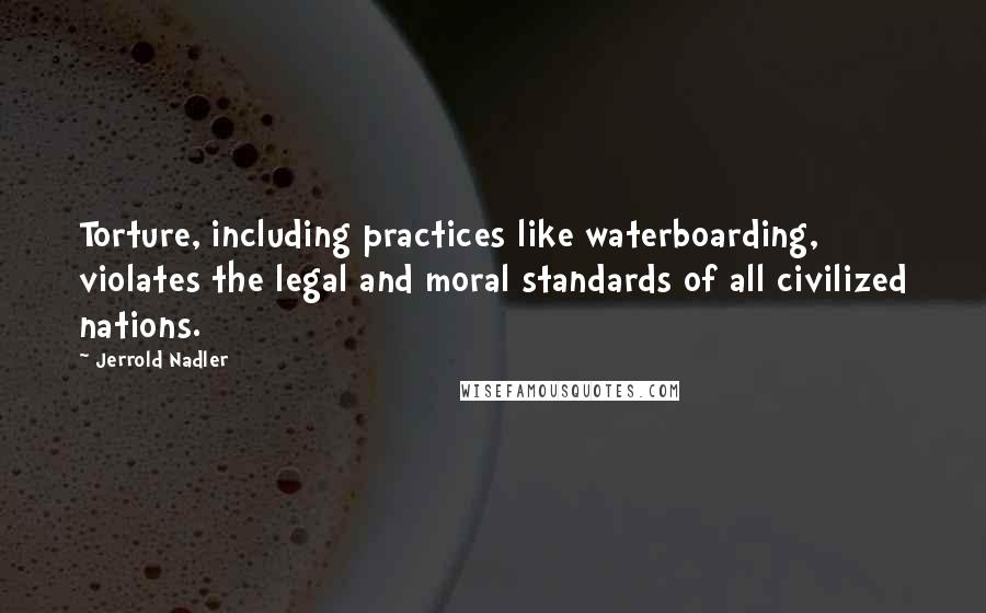 Jerrold Nadler Quotes: Torture, including practices like waterboarding, violates the legal and moral standards of all civilized nations.