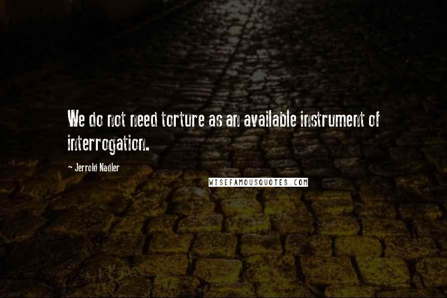 Jerrold Nadler Quotes: We do not need torture as an available instrument of interrogation.