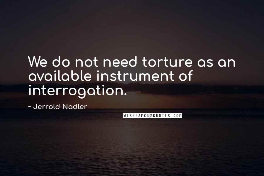 Jerrold Nadler Quotes: We do not need torture as an available instrument of interrogation.