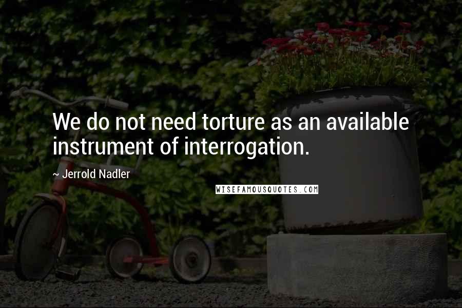 Jerrold Nadler Quotes: We do not need torture as an available instrument of interrogation.