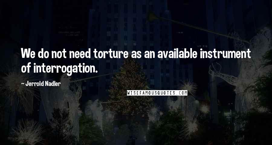 Jerrold Nadler Quotes: We do not need torture as an available instrument of interrogation.