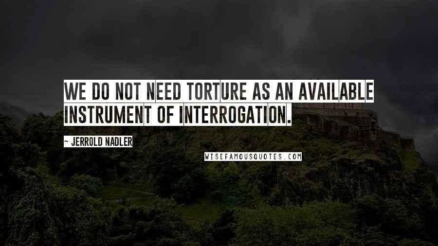 Jerrold Nadler Quotes: We do not need torture as an available instrument of interrogation.