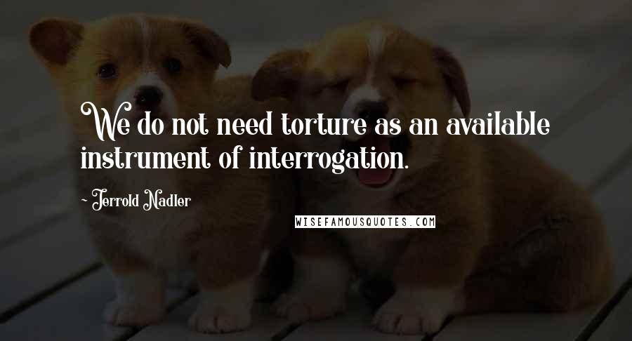 Jerrold Nadler Quotes: We do not need torture as an available instrument of interrogation.