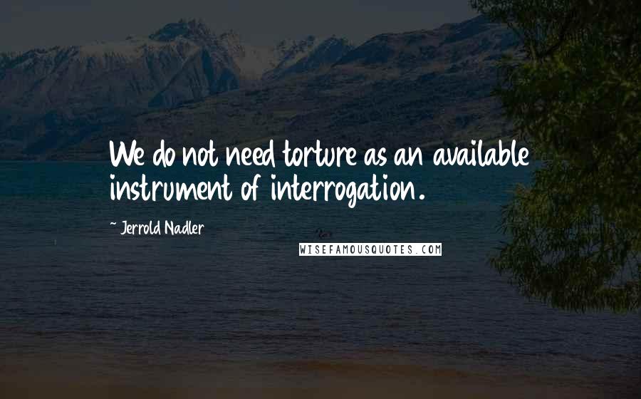 Jerrold Nadler Quotes: We do not need torture as an available instrument of interrogation.