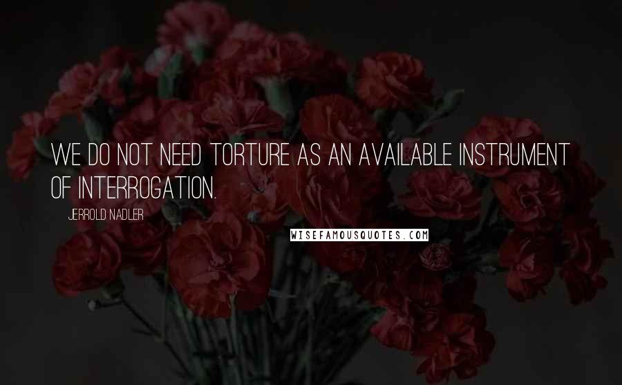 Jerrold Nadler Quotes: We do not need torture as an available instrument of interrogation.