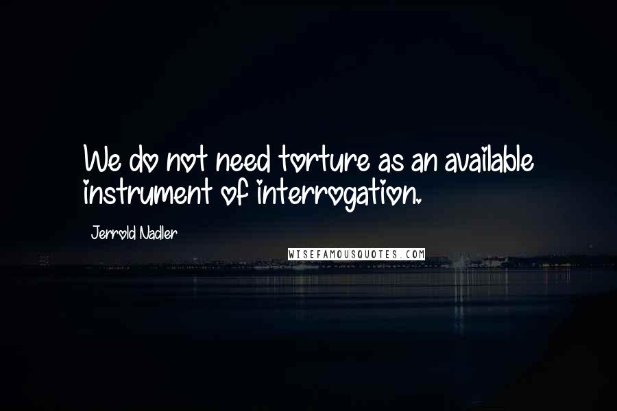 Jerrold Nadler Quotes: We do not need torture as an available instrument of interrogation.