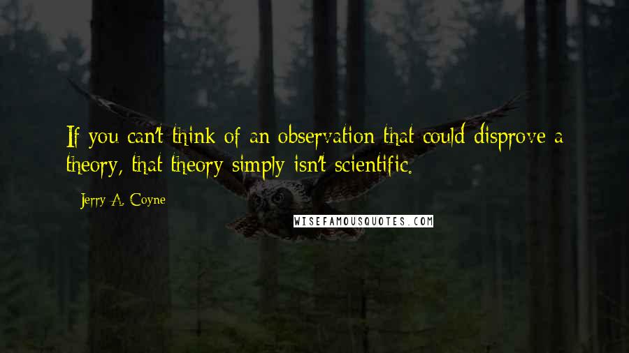 Jerry A. Coyne Quotes: If you can't think of an observation that could disprove a theory, that theory simply isn't scientific.