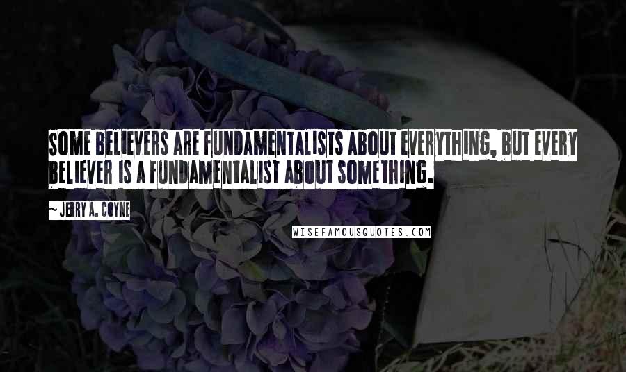 Jerry A. Coyne Quotes: Some believers are fundamentalists about everything, but every believer is a fundamentalist about something.