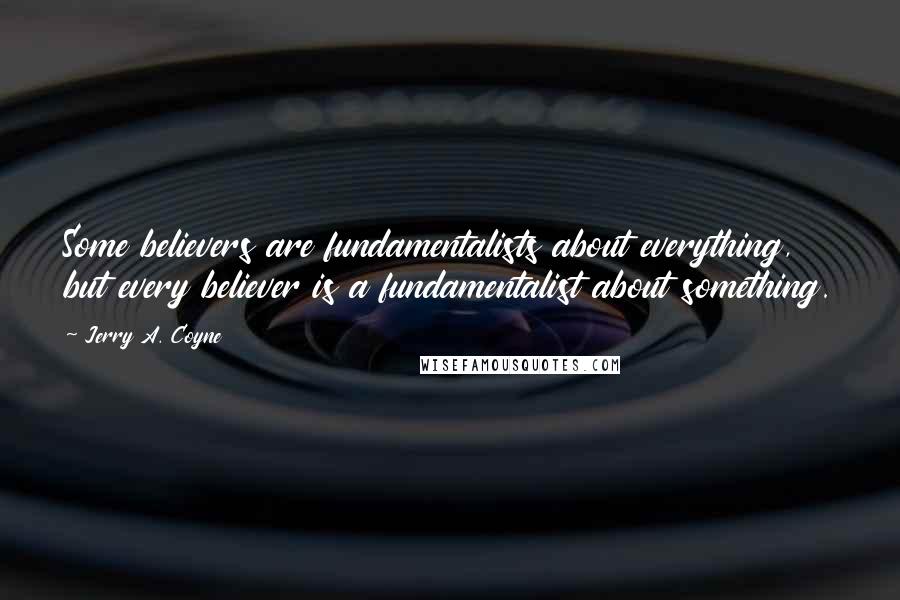 Jerry A. Coyne Quotes: Some believers are fundamentalists about everything, but every believer is a fundamentalist about something.