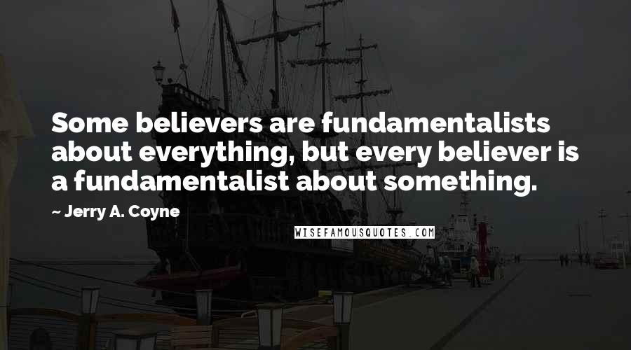 Jerry A. Coyne Quotes: Some believers are fundamentalists about everything, but every believer is a fundamentalist about something.