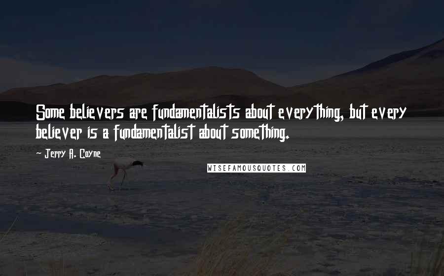 Jerry A. Coyne Quotes: Some believers are fundamentalists about everything, but every believer is a fundamentalist about something.