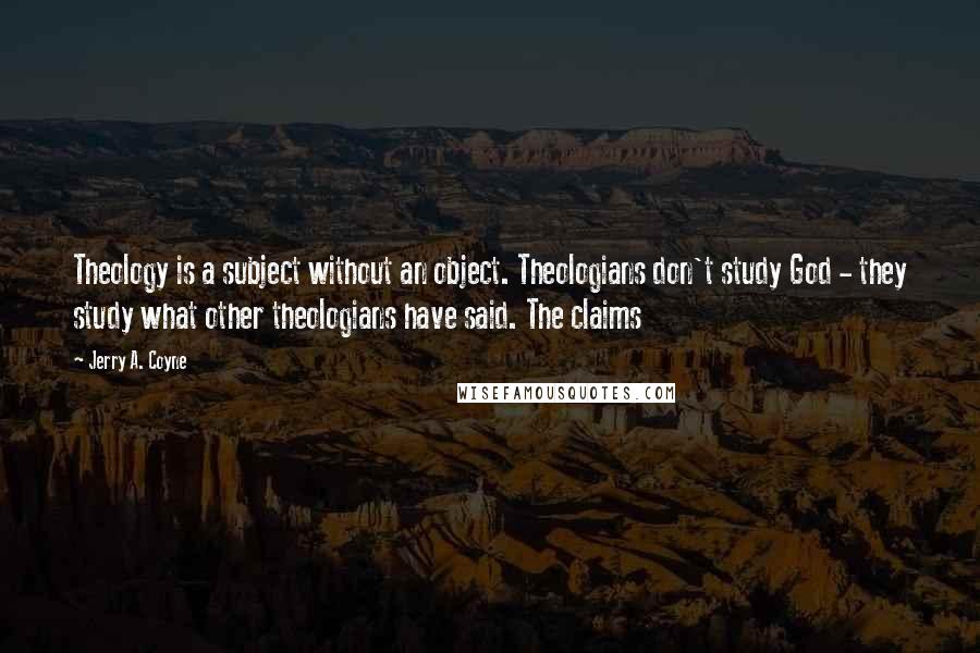 Jerry A. Coyne Quotes: Theology is a subject without an object. Theologians don't study God - they study what other theologians have said. The claims