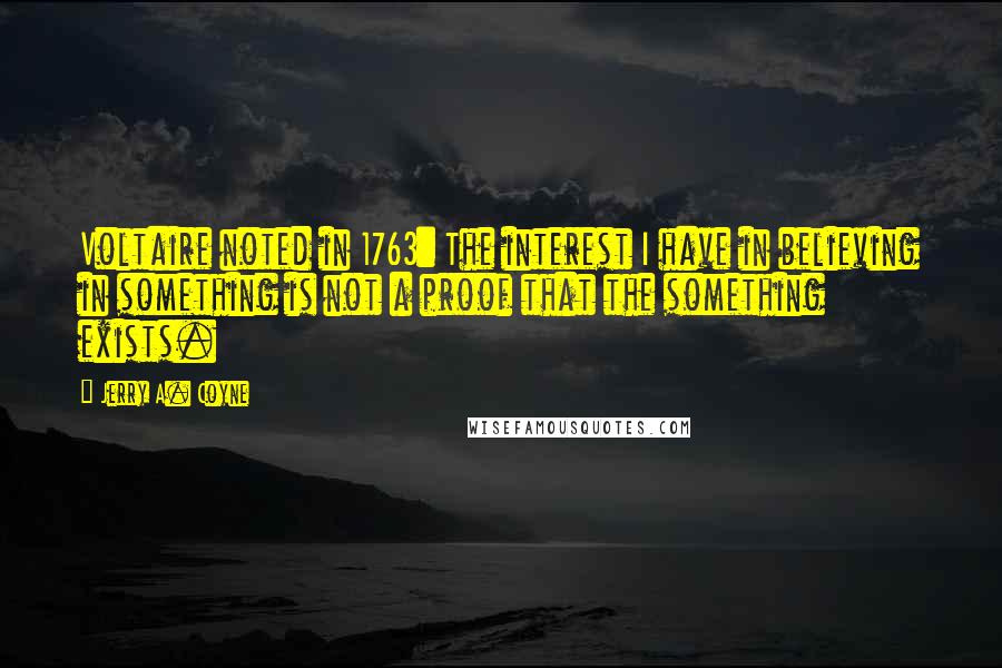 Jerry A. Coyne Quotes: Voltaire noted in 1763: The interest I have in believing in something is not a proof that the something exists.