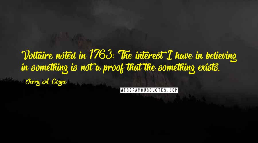 Jerry A. Coyne Quotes: Voltaire noted in 1763: The interest I have in believing in something is not a proof that the something exists.