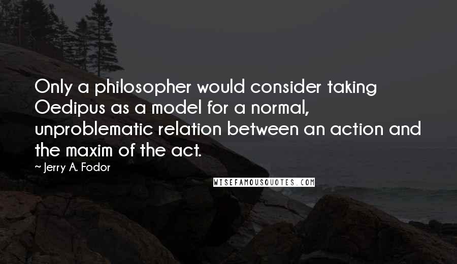 Jerry A. Fodor Quotes: Only a philosopher would consider taking Oedipus as a model for a normal, unproblematic relation between an action and the maxim of the act.