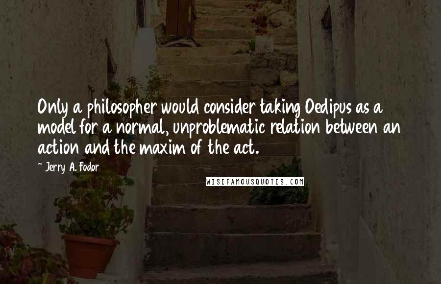 Jerry A. Fodor Quotes: Only a philosopher would consider taking Oedipus as a model for a normal, unproblematic relation between an action and the maxim of the act.