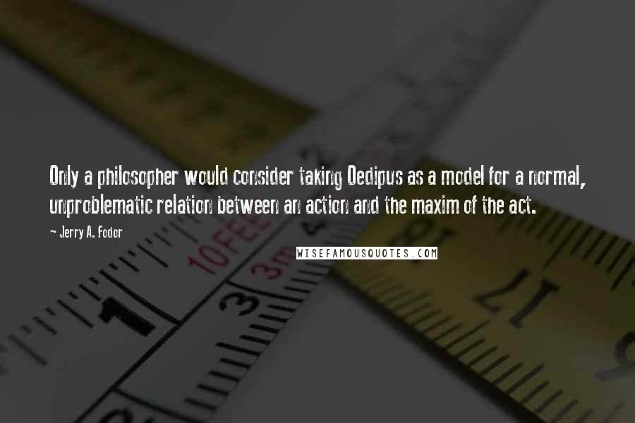 Jerry A. Fodor Quotes: Only a philosopher would consider taking Oedipus as a model for a normal, unproblematic relation between an action and the maxim of the act.