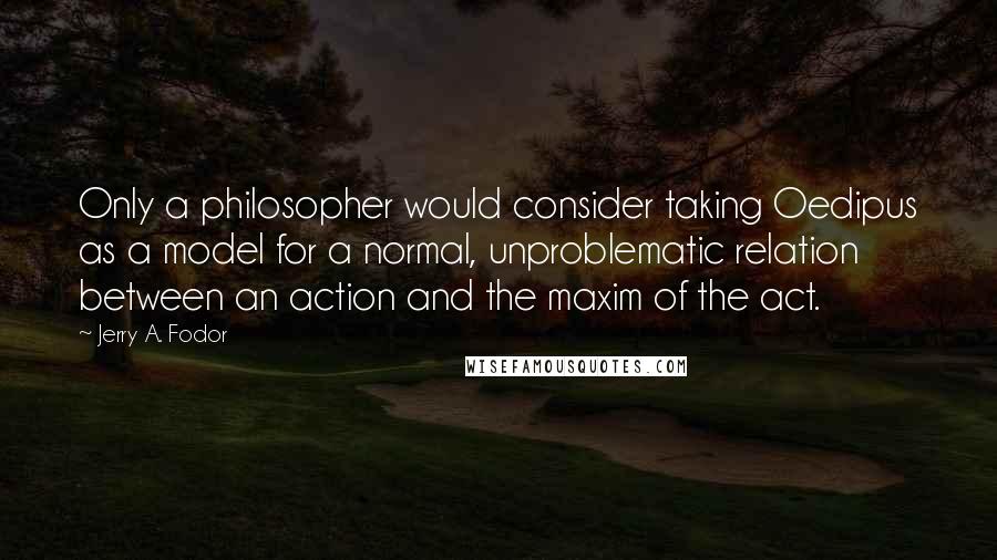 Jerry A. Fodor Quotes: Only a philosopher would consider taking Oedipus as a model for a normal, unproblematic relation between an action and the maxim of the act.