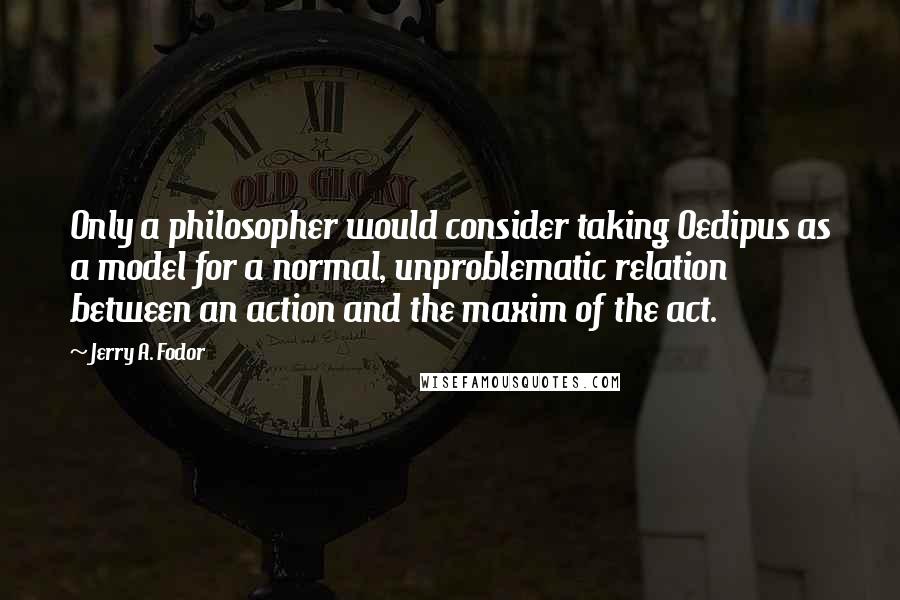 Jerry A. Fodor Quotes: Only a philosopher would consider taking Oedipus as a model for a normal, unproblematic relation between an action and the maxim of the act.