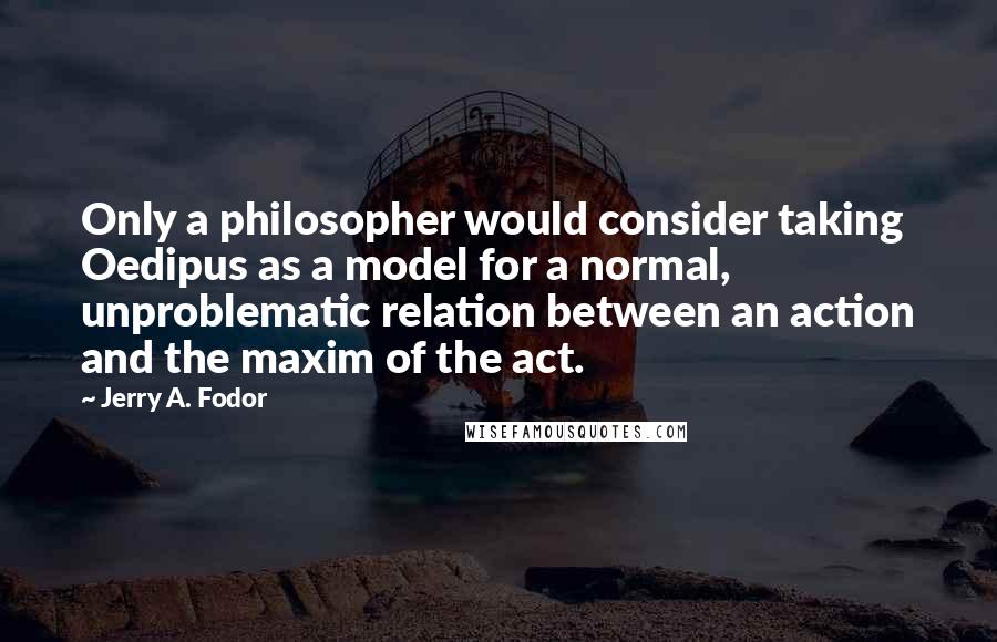 Jerry A. Fodor Quotes: Only a philosopher would consider taking Oedipus as a model for a normal, unproblematic relation between an action and the maxim of the act.