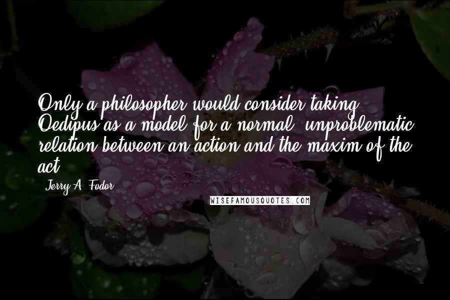 Jerry A. Fodor Quotes: Only a philosopher would consider taking Oedipus as a model for a normal, unproblematic relation between an action and the maxim of the act.