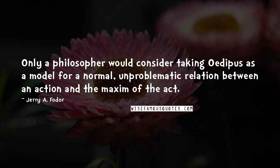 Jerry A. Fodor Quotes: Only a philosopher would consider taking Oedipus as a model for a normal, unproblematic relation between an action and the maxim of the act.