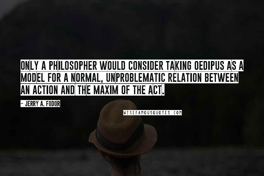 Jerry A. Fodor Quotes: Only a philosopher would consider taking Oedipus as a model for a normal, unproblematic relation between an action and the maxim of the act.